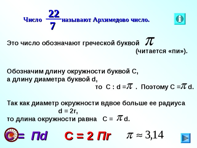 22 Число называют Архимедово число. 7 Это число обозначают греческой буквой  (читается «пи»). Обозначим длину окружности буквой С, а длину диаметра буквой d ,  то С : d  = . Поэтому С =   d .  Так как диаметр окружности вдвое больше ее радиуса  d = 2r , то длина окружности равна C = d . C = 2 П r C = П d 5