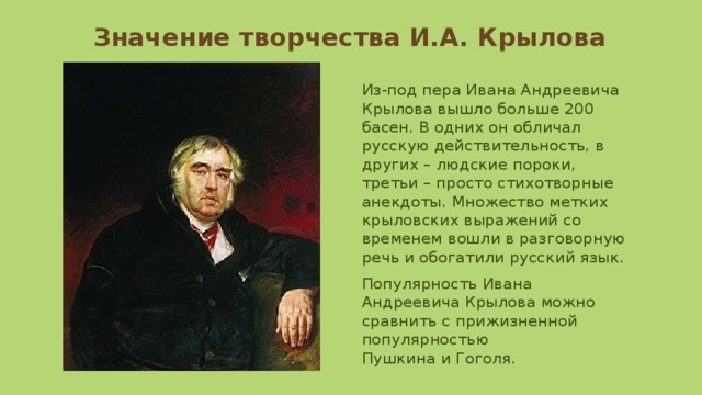 Значение творчества И.А. Крылова Из-под пера Ивана Андреевича Крылова вышло больше 200 басен. В одних он обличал русскую действительность, в других – людские пороки, третьи – просто стихотворные анекдоты. Множество метких крыловских выражений со временем вошли в разговорную речь и обогатили русский язык. Популярность Ивана Андреевича Крылова можно сравнить с прижизненной популярностью Пушкина и Гоголя. 