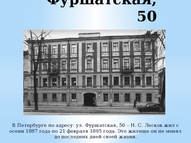 Фуршатская, 50 В Петербурге по адресу: ул. Фуршатская, 50 – Н. С. Лесков жил с осени 1887 года по 21 февраля 1895 года. Это жилище он не менял до последних дней своей жизни. 