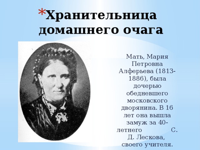 Хранительница домашнего очага Мать, Мария Петровна Алферьева (1813-1886), была дочерью обедневшего московского дворянина. В 16 лет она вышла замуж за 40-летнего С. Д. Лескова, своего учителя . 