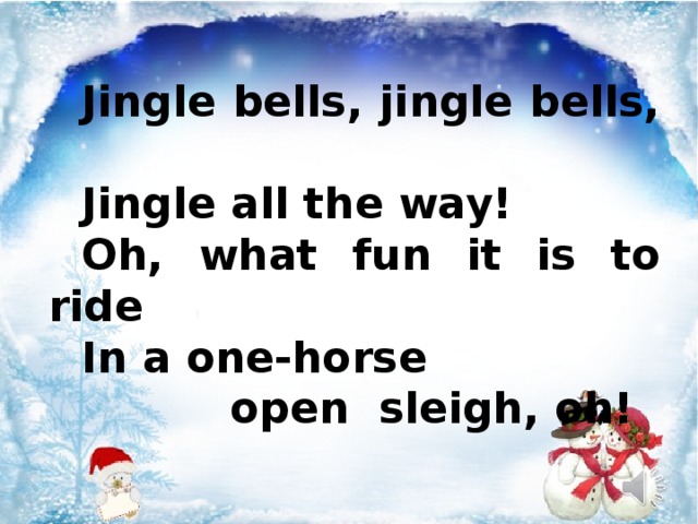 Jingle bells, jingle bells, Jingle all the way! Oh, what fun it is to ride In a one-horse  open sleigh, oh!