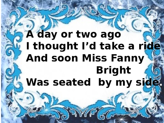A day or two ago I thought I’d take a ride And soon Miss Fanny  Bright Was seated by my side . A day or two ago I thought I’d take a ride, And soon Miss  Fanny Bright Was seated by my side. A day or two ago I thought I’d take a ride, And soon Miss  Fanny Bright Was seated by my side.
