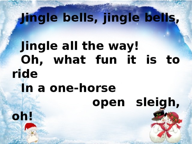 Jingle bells, jingle bells, Jingle all the way! Oh, what fun it is to ride In a one-horse  open sleigh, oh!