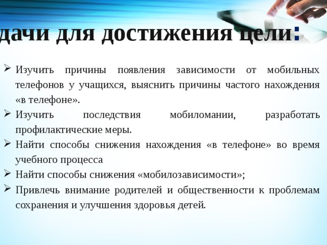 Задачи для достижения цели : Изучить причины появления зависимости от мобильных телефонов у учащихся, выяснить причины частого нахождения «в телефоне». Изучить последствия мобиломании, разработать профилактические меры. Найти способы снижения нахождения «в телефоне» во время учебного процесса Найти способы снижения «мобилозависимости»; Привлечь внимание родителей и общественности к проблемам сохранения и улучшения здоровья детей. 