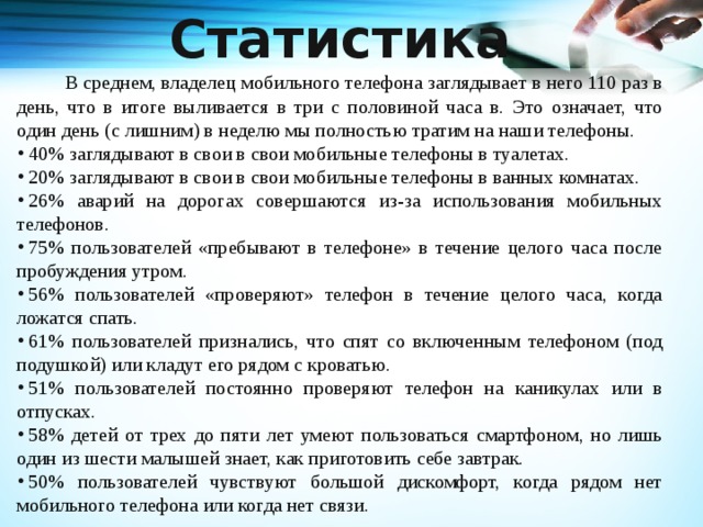 Статистика   В среднем, владелец мобильного телефона заглядывает в него 110 раз в день, что в итоге выливается в три с половиной часа в. Это означает, что один день (с лишним) в неделю мы полностью тратим на наши телефоны.   40% заглядывают в свои в свои мобильные телефоны в туалетах.   20% заглядывают в свои в свои мобильные телефоны в ванных комнатах.   26% аварий на дорогах совершаются из-за использования мобильных телефонов.   75% пользователей «пребывают в телефоне» в течение целого часа после пробуждения утром.   56% пользователей «проверяют» телефон в течение целого часа, когда ложатся спать.   61% пользователей признались, что спят со включенным телефоном (под подушкой) или кладут его рядом с кроватью.   51% пользователей постоянно проверяют телефон на каникулах или в отпусках.   58% детей от трех до пяти лет умеют пользоваться смартфоном, но лишь один из шести малышей знает, как приготовить себе завтрак.   50% пользователей чувствуют большой дискомфорт, когда рядом нет мобильного телефона или когда нет связи. 