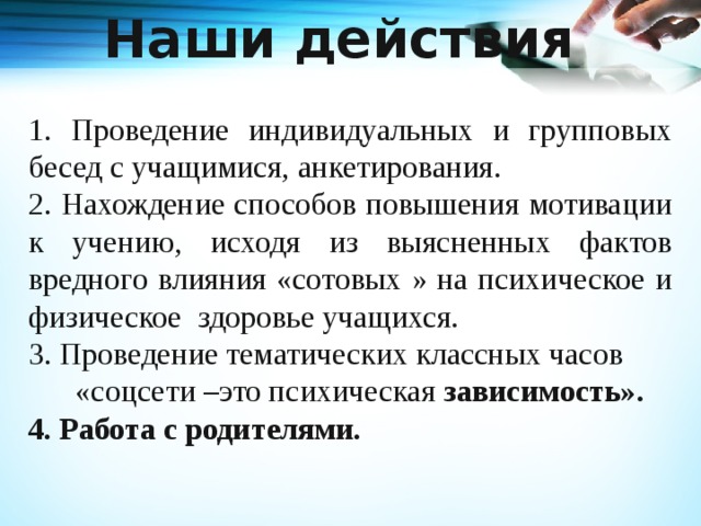 Наши действия 1. Проведение индивидуальных и групповых бесед с учащимися, анкетирования. 2. Нахождение способов повышения мотивации к учению, исходя из выясненных фактов вредного влияния «сотовых » на психическое и физическое здоровье учащихся. 3. Проведение тематических классных часов  «соцсети –это психическая зависимость». 4. Работа с родителями. 