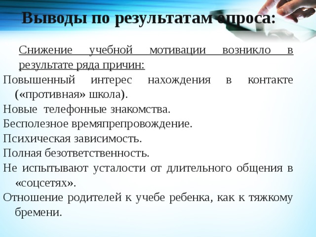 Выводы по результатам опроса: Снижение учебной мотивации возникло в результате ряда причин: Повышенный интерес нахождения в контакте («противная» школа). Новые телефонные знакомства. Бесполезное времяпрепровождение. Психическая зависимость. Полная безответственность. Не испытывают усталости от длительного общения в «соцсетях». Отношение родителей к учебе ребенка, как к тяжкому бремени. 