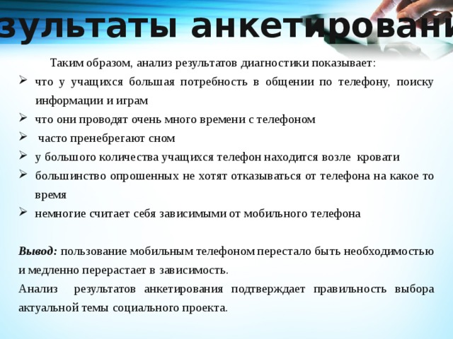 Результаты анкетирования     Таким образом, анализ результатов диагностики показывает: что у учащихся большая потребность в общении по телефону, поиску информации и играм что они проводят очень много времени с телефоном  часто пренебрегают сном у большого количества учащихся телефон находится возле кровати большинство опрошенных не хотят отказываться от телефона на какое то время немногие считает себя зависимыми от мобильного телефона Вывод: пользование мобильным телефоном перестало быть необходимостью и медленно перерастает в зависимость. Анализ результатов анкетирования подтверждает правильность выбора актуальной темы социального проекта. 