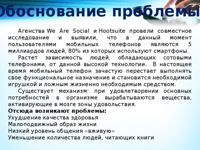 Обоснование проблемы  Агенства We Are Social и Hootsuite провели совместное исследование и выявили, что в данный момент пользователями мобильных телефонов являются 5 миллиардов людей, 80% из которых используют смартфоны.  Растет зависимость людей, обладающих сотовыми телефонами, от данной высокой технологии. В настоящее время мобильный телефон зачастую перестает выполнять свое функциональное назначение и становится необходимой игрушкой и ложным жизненно необходимым средством.  Существует механизм: при удовлетворении основных потребностей в организме вырабатываются вещества, активирующие в мозге зоны удовольствия. Отсюда возникают проблемы: Ухудшение качества здоровья Малоподвижный образ жизни Низкий уровень общения «вживую» Уменьшение количества людей, читающих книги 