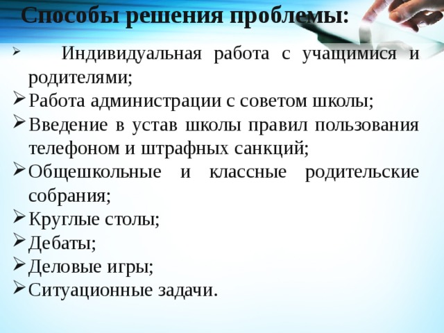  Способы решения проблемы:     Индивидуальная работа с учащимися и родителями; Работа администрации с советом школы; Введение в устав школы правил пользования телефоном и штрафных санкций; Общешкольные и классные родительские собрания; Круглые столы; Дебаты; Деловые игры; Ситуационные задачи. 