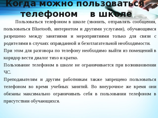 Когда можно пользоваться телефоном в школе     Пользоваться телефоном в школе (звонить, отправлять сообщения, пользоваться Bluetooth, интернетом и другими услугами), обучающимся разрешено между занятиями и мероприятиями только для связи с родителями в случаях оправданной и безотлагательной необходимости. При этом для разговора по телефону необходимо  выйти из помещений в коридор вести диалог тихо и кратко. Пользование телефоном в школе не ограничивается при возникновении ЧС. Преподавателям и другим работникам также запрещено пользоваться телефоном во время учебных занятий. Во внеурочное же время они обязаны максимально ограничивать себя в пользовании телефоном в присутствии обучающихся.   