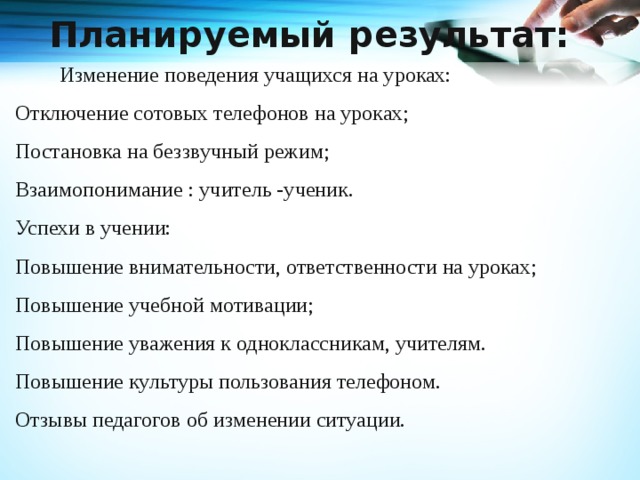 Планируемый результат:     Изменение поведения учащихся на уроках: Отключение сотовых телефонов на уроках; Постановка на беззвучный режим; Взаимопонимание : учитель -ученик. Успехи в учении: Повышение внимательности, ответственности на уроках; Повышение учебной мотивации; Повышение уважения к одноклассникам, учителям. Повышение культуры пользования телефоном. Отзывы педагогов об изменении ситуации.   