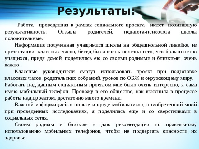 Результаты:   Работа, проведенная в рамках социального проекта, имеет позитивную результативность. Отзывы родителей, педагога-психолога школы положительные.  Информация полученная учащимися школы на общешкольной линейке, из презентации, классных часов, бесед была очень полезна и то, что большинство учащихся, придя домой, поделились ею со своими родными и близкими очень важно.  Классные руководители смогут использовать проект при подготовке классных часов, родительских собраний, уроков по ОБЖ и окружающему миру. Работать над данным социальным проектом мне было очень интересно, я сама имею мобильный телефон. Провожу в его обществе, как выяснила в процессе работы над проектом, достаточно много времени.  Важной информацией о пользе и вреде мобильников, приобретенной мной при проведенных исследованиях, я поделилась еще и со сверстниками в социальных сетях.  Своим родным и близким я даю рекомендации по правильному использованию мобильных телефонов, чтобы не подвергать опасности их здоровье.   