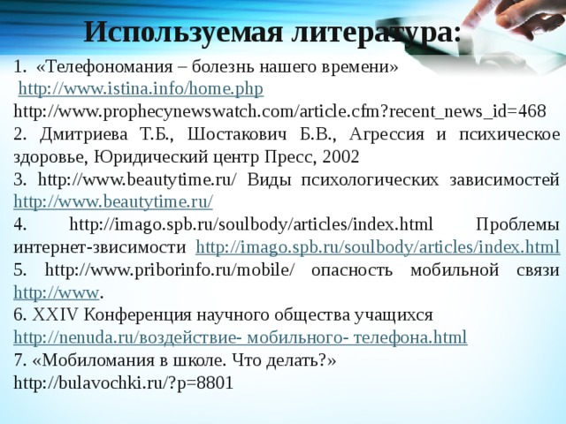 Используемая литература: «Телефономания – болезнь нашего времени»  http:// www.istina.info/home.php http://www.prophecynewswatch.com/article.cfm?recent_news_id=468   2. Дмитриева Т.Б., Шостакович Б.В., Агрессия и психическое здоровье, Юридический центр Пресс, 2002 3. http://www.beautytime.ru/ Виды психологических зависимостей http://www.beautytime.ru/  4. http://imago.spb.ru/soulbody/articles/index.html Проблемы интернет-звисимости http://imago.spb.ru/soulbody/articles/index.html  5. http://www.priborinfo.ru/mobile/ опасность мобильной связи http://www . 6. XXIV Конференция научного общества учащихся http:// nenuda.ru /воздействие- мобильного- телефона .html 7. «Мобиломания в школе. Что делать?» http://bulavochki.ru/?p=8801   