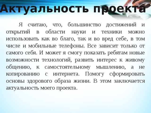 Актуальность проекта   Я считаю, что, большинство достижений и открытий в области науки и техники можно использовать как во благо, так и во вред себе, в том числе и мобильные телефоны. Все зависит только от самого себя. И может я смогу показать ребятам новые возможности технологий, развить интерес к живому общению, к самостоятельному мышлению, а не копированию с интернета. Помогу сформировать основы здорового образа жизни. В этом заключается актуальность моего проекта. 