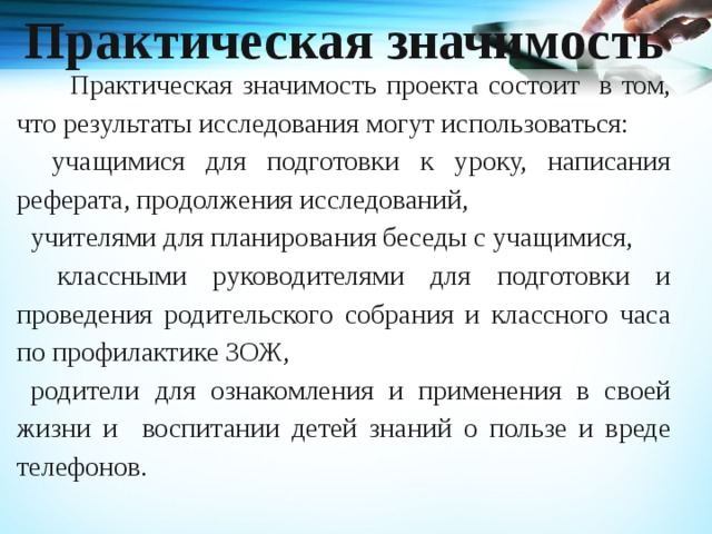 Практическая значимость     Практическая значимость проекта состоит в том, что результаты исследования могут использоваться:  учащимися для подготовки к уроку, написания реферата, продолжения исследований, учителями для планирования беседы с учащимися,  классными руководителями для подготовки и проведения родительского собрания и классного часа по профилактике ЗОЖ, родители для ознакомления и применения в своей жизни и воспитании детей знаний о пользе и вреде телефонов.   