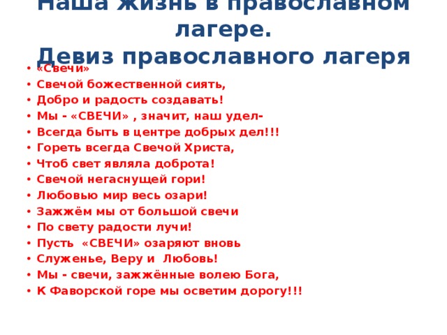 Наша жизнь в православном лагере.  Девиз православного лагеря   «Свечи» Свечой божественной сиять, Добро и радость создавать! Мы - «СВЕЧИ» , значит, наш удел- Всегда быть в центре добрых дел!!! Гореть всегда Свечой Христа, Чтоб свет являла доброта! Свечой негаснущей гори! Любовью мир весь озари! Зажжём мы от большой свечи По свету радости лучи! Пусть  «СВЕЧИ» озаряют вновь Служенье, Веру и  Любовь! Мы - свечи, зажжённые волею Бога, К Фаворской горе мы осветим дорогу!!! 