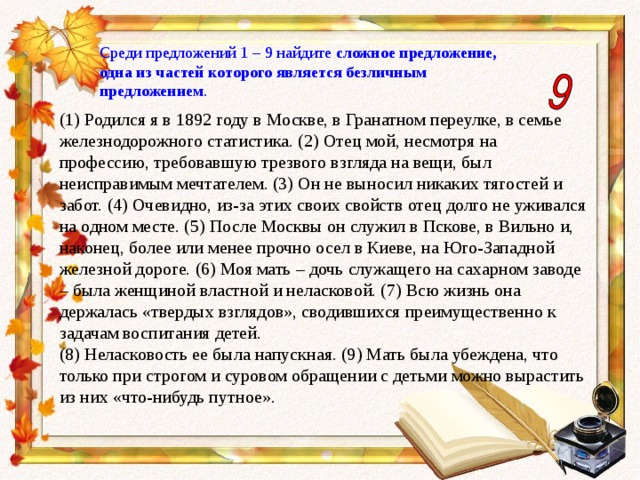 Среди предложений 1 – 9 найдите сложное предложение, одна из частей которого является безличным предложением . (1) Родился я в 1892 году в Москве, в Гранатном переулке, в семье железнодорожного статистика. (2) Отец мой, несмотря на профессию, требовавшую трезвого взгляда на вещи, был неисправимым мечтателем. (3) Он не выносил никаких тягостей и забот. (4) Очевидно, из-за этих своих свойств отец долго не уживался на одном месте. (5) После Москвы он служил в Пскове, в Вильно и, наконец, более или менее прочно осел в Киеве, на Юго-Западной железной дороге. (6) Моя мать – дочь служащего на сахарном заводе – была женщиной властной и неласковой. (7) Всю жизнь она держалась «твердых взглядов», сводившихся преимущественно к задачам воспитания детей. (8) Неласковость ее была напускная. (9) Мать была убеждена, что только при строгом и суровом обращении с детьми можно вырастить из них «что-нибудь путное». 