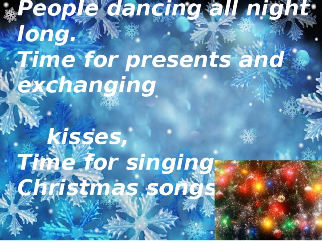 Time for parties and celebration,  People dancing all night long.  Time for presents and exchanging  kisses,  Time for singing Christmas songs.