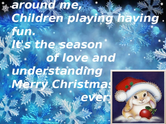 Snow is falling all around me,  Children playing having fun.  It's the season  of love and understanding  Merry Christmas,  everyone!