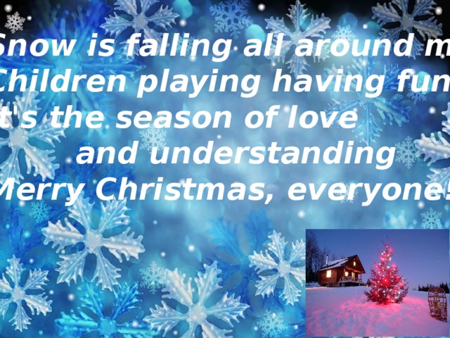 Snow is falling all around me,  Children playing having fun.  It's the season of love      and understanding  Merry Christmas, everyone!