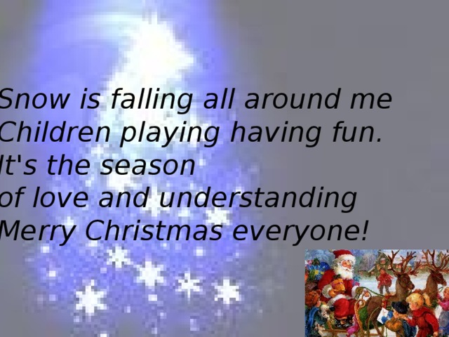 Snow is falling all around me  Children playing having fun.  It's the season of love and understanding  Merry Christmas everyone!