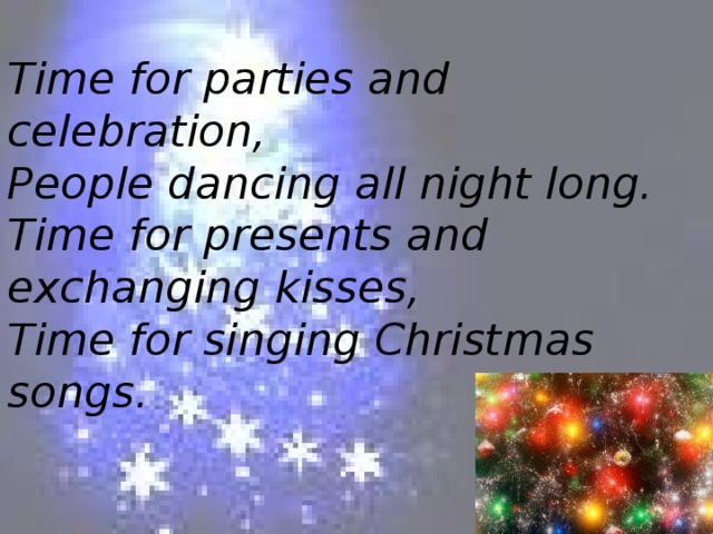 Time for parties and celebration,  People dancing all night long.  Time for presents and exchanging kisses,  Time for singing Christmas songs.