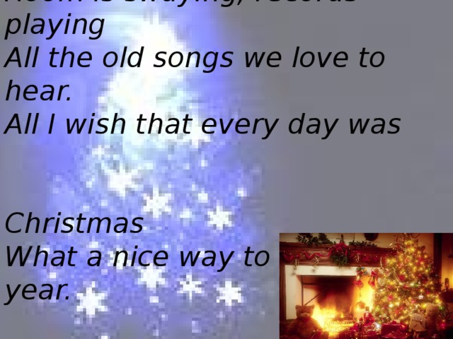 Room is swaying, records playing  All the old songs we love to hear.  All I wish that every day was  Christmas  What a nice way to spend the year.