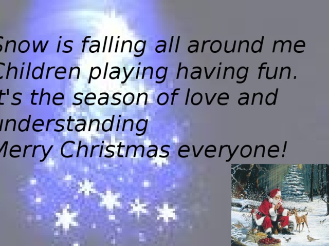 Snow is falling all around me  Children playing having fun.  It's the season of love and understanding  Merry Christmas everyone!