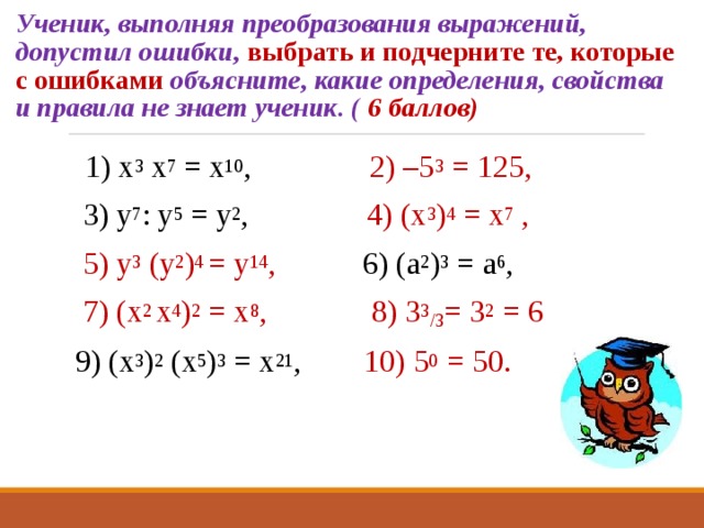 Ученик, выполняя преобразования выражений, допустил ошибки, выбрать и подчерните те, которые с ошибками объясните, какие определения, свойства и правила не знает ученик. ( 6 баллов) 1) х 3 х 7 = х 10 , 2) –5 3 = 125,  3) у 7 : у 5 = у 2 , 4) (х 3 ) 4 = х 7 ,  5) у 3 (у 2 ) 4 = у 14 , 6) (а 2 ) 3 = а 6 ,  7) (х 2 х 4 ) 2 = х 8 ,   8) 3 3 / 3 = 3 2 = 6 9) (х 3 ) 2 (х 5 ) 3 = х 21 , 10) 5 0 = 50.    
