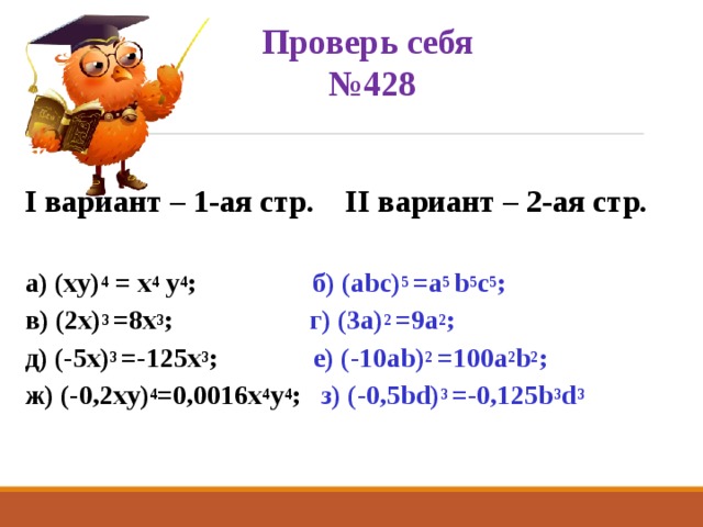 Проверь себя  №428 I вариант – 1-ая стр. II вариант – 2-ая стр.  а) (xy) 4 = x 4 y 4 ; б) (abc) 5 =a 5 b 5 c 5 ;  в) (2x) 3 =8x 3 ; г) (3a) 2 =9a 2 ;  д) (-5x) 3 =-125x 3 ; е) (-10ab) 2 =100a 2 b 2 ; ж) (-0,2xy) 4 =0,0016x 4 y 4 ; з) (-0,5bd) 3 =-0,125b 3 d 3  