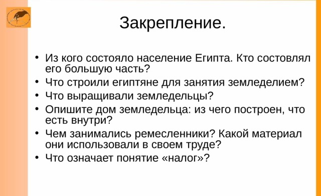 Закрепление. Из кого состояло население Египта. Кто состовлял его большую часть? Что строили египтяне для занятия земледелием? Что выращивали земледельцы? Опишите дом земледельца: из чего построен, что есть внутри? Чем занимались ремесленники? Какой материал они использовали в своем труде? Что означает понятие «налог»? 