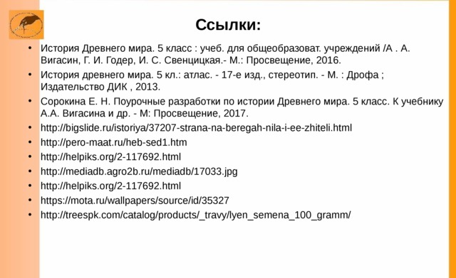 Ссылки: История Древнего мира. 5 класс : учеб. для общеобразоват. учреждений /А . А. Вигасин, Г. И. Годер, И. С. Свенцицкая.- М.: Просвещение, 2016. История древнего мира. 5 кл.: атлас. - 17-е изд., стереотип. - М. : Дрофа ; Издательство ДИК , 2013. Сорокина Е. Н. Поурочные разработки по истории Древнего мира. 5 класс. К учебнику А.А. Вигасина и др. - М: Просвещение, 2017. http://bigslide.ru/istoriya/37207-strana-na-beregah-nila-i-ee-zhiteli.html http://pero-maat.ru/heb-sed1.htm  http://helpiks.org/2-117692.html  http://mediadb.agro2b.ru/mediadb/17033.jpg http://helpiks.org/2-117692.html https://mota.ru/wallpapers/source/id/35327 http://treespk.com/catalog/products/_travy/lyen_semena_100_gramm/      