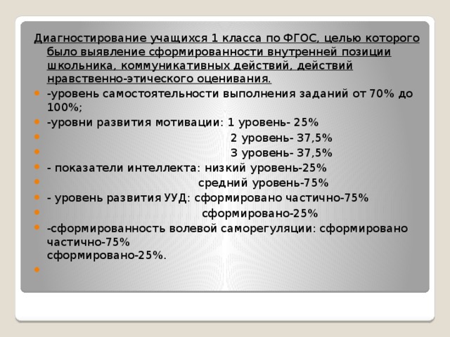 Диагностирование учащихся 1 класса по ФГОС, целью которого было выявление сформированности внутренней позиции школьника, коммуникативных действий, действий нравственно-этического оценивания. -уровень самостоятельности выполнения заданий от 70% до 100%; -уровни развития мотивации: 1 уровень- 25%  2 уровень- 37,5%  3 уровень- 37,5% - показатели интеллекта: низкий уровень-25%  средний уровень-75% - уровень развития УУД: сформировано частично-75%  сформировано-25% -сформированность волевой саморегуляции: сформировано частично-75% сформировано-25%.    