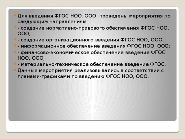 Для введения ФГОС НОО, ООО проведены мероприятия по следующим направлениям: - создание нормативно-правового обеспечения ФГОС НОО, ООО; - создание организационного введения ФГОС НОО, ООО; - информационное обеспечение введения ФГОС НОО, ООО; - финансово-экономическое обеспечение введение ФГОС НОО, ООО; - материально-техническое обеспечение введение ФГОС. Данные мероприятия реализовывались в соответствии с планами-графиками по введению ФГОС НОО, ООО. 