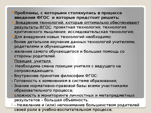 Проблемы, с которыми столкнулись в процессе введения ФГОС и которые предстоит решить:  Внедрение технологий, которые оптимально обеспечивают результаты ФГОС : проектная технология; технология критического мышления; исследовательская технология; Для внедрения новых технологий необходимо: - более детальное изучение данных технологий учителями, родителями и обучающимися - желание самого обучающегося и большая помощь со стороны родителей. Позиция учителя - Необходима смена позиции учителя с ведущего на сопровождающего. - Внутреннее принятие философии ФГОС: - Готовность к изменениям в системе образования; - Знание нормативно-правовой базы всеми участниками образовательного процесса; сложность в мониторинге личностных и метапредметных результатов – большая объемность. - Нежелание и (или) непонимание большинством родителей своей роли в учебно-воспитательном процессе. 