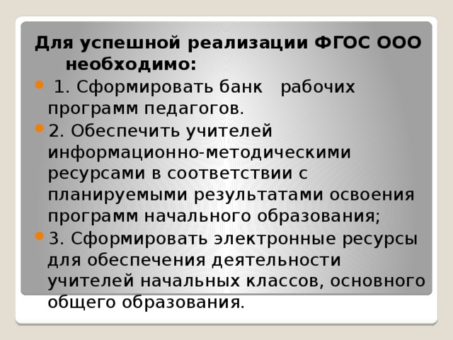 Для успешной реализации ФГОС ООО    необходимо:   1. Сформировать банк  рабочих программ педагогов. 2. Обеспечить учителей информационно-методическими ресурсами в соответствии с планируемыми результатами освоения программ начального образования; 3. Сформировать электронные ресурсы для обеспечения деятельности учителей начальных классов, основного общего образования. 