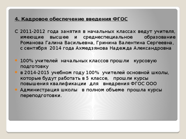 4. Кадровое обеспечение введения ФГОС С 2011-2012 года занятия в начальных классах ведут учителя, имеющие высшее и среднеспециальное образование Романова Галина Васильевна, Гринина Валентина Сергеевна, с сентября 2014 года Ахмедзянова Надежда Александровна 100% учителей начальных классов прошли курсовую подготовку в 2014-2015 учебном году 100% учителей основной школы, которые будут работать в 5 классе, прошли курсы повышения квалификации для внедрения ФГОС ООО Администрация школы в полном объеме прошла курсы переподготовки.   