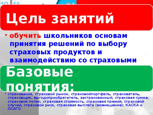 Цель занятий Логотип Название слайда обучить школьников основам принятия решений по выбору страховых продуктов и взаимодействию со страховыми компаниями с позиции минимизации финансовых рисков. обучить школьников основам принятия решений по выбору страховых продуктов и взаимодействию со страховыми компаниями с позиции минимизации финансовых рисков. Базовые понятия: страхование, страховой рынок, страховойпортфель, страхователь, страховщик, выгодоприобретатель, застрахованный, страховая сумма, страховой полис, страховая стоимость, страховая премия, страховой случай, страховой риск, страховая выплата (возмещение); КАСКА и ОСАГО страхование, страховой рынок, страховойпортфель, страхователь, страховщик, выгодоприобретатель, застрахованный, страховая сумма, страховой полис, страховая стоимость, страховая премия, страховой случай, страховой риск, страховая выплата (возмещение); КАСКА и ОСАГО 