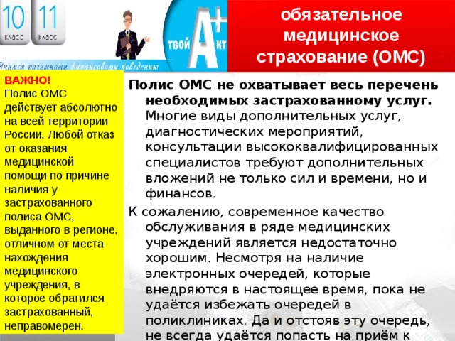 обязательное медицинское страхование (ОМС) ВАЖНО! Полис ОМС действует абсолютно на всей территории России. Любой отказ от оказания медицинской помощи по причине наличия у застрахованного полиса ОМС, выданного в регионе, отличном от места нахождения медицинского учреждения, в которое обратился застрахованный, неправомерен. Полис ОМС не охватывает весь перечень необходимых застрахованному услуг. Многие виды дополнительных услуг, диагностических мероприятий, консультации высококвалифицированных специалистов требуют дополнительных вложений не только сил и времени, но и финансов. К сожалению, современное качество обслуживания в ряде медицинских учреждений является недостаточно хорошим. Несмотря на наличие электронных очередей, которые внедряются в настоящее время, пока не удаётся избежать очередей в поликлиниках. Да и отстояв эту очередь, не всегда удаётся попасть на приём к высококвалифицированному специалисту. Всё это представляет собой привычную характеристику бесплатной медицины. 