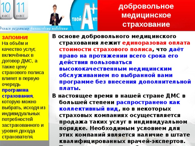 добровольное медицинское страхование В основе добровольного медицинского страхования лежит единоразовая оплата стоимости страхового полиса , что даёт право на протяжении всего срока его действия пользоваться высококачественным медицинским обслуживанием по выбранной вами программе без внесения дополнительной платы . В настоящее время в нашей стране ДМС в большей степени распространено как коллективный вид , но в некоторых страховых компаниях осуществляется продажа таких услуг в индивидуальном порядке. Необходимым условием для этих компаний является наличие в штате квалифицированных врачей-экспертов. Такие врачи могут подобрать индивидуальную программу страхования в зависимости от потребностей и финансовых возможностей клиента. ЗАПОМНИ! На объём и качество услуг, включённых в договор ДМС, а также цену страхового полиса влияет в первую очередь программа страхования , которую можно выбрать, исходя из индивидуальных потребностей застрахованного и уровня дохода страхователя. 