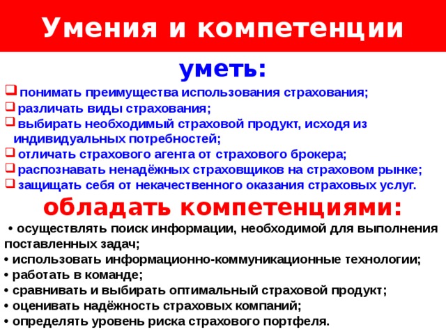 Умения и компетенции Логотип Название слайда уметь:  понимать преимущества использования страхования;  различать виды страхования;  выбирать необходимый страховой продукт, исходя из индивидуальных потребностей;  отличать страхового агента от страхового брокера;  распознавать ненадёжных страховщиков на страховом рынке;  защищать себя от некачественного оказания страховых услуг. обладать компетенциями:  • осуществлять поиск информации, необходимой для выполнения поставленных задач; • использовать информационно-коммуникационные технологии; • работать в команде; • сравнивать и выбирать оптимальный страховой продукт; • оценивать надёжность страховых компаний; • определять уровень риска страхового портфеля. 