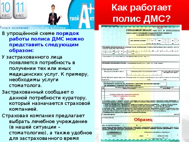 Как работает полис ДМС? В упрощённой схеме порядок работы полиса ДМС можно представить следующим образом: У застрахованного лица появляется потребность в получении тех или иных медицинских услуг. К примеру, необходимы услуги стоматолога. Застрахованный сообщает о данной потребности куратору, который назначается страховой компанией. Страховая компания предлагает выбрать лечебное учреждение (в нашей ситуации – стоматологию), а также удобное для застрахованного время посещения врача. Застрахованный посещает врача и получает необходимые услуги. Расчёты за их оказание берёт на себя страховая компания. 