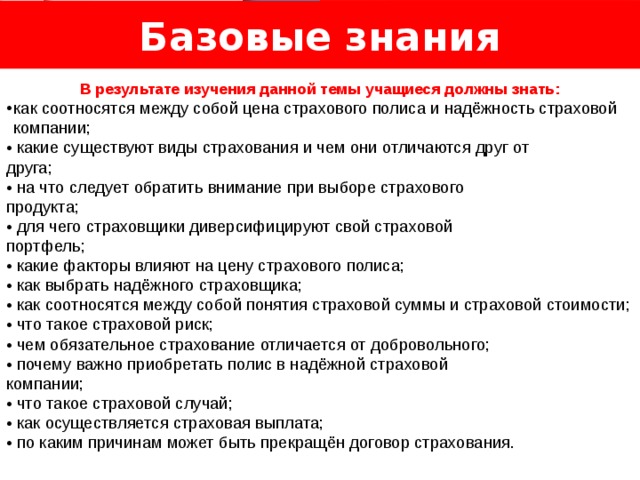 Базовые знания Логотип Название слайда  В результате изучения данной темы учащиеся должны знать: как соотносятся между собой цена страхового полиса и надёжность страховой компании; • какие существуют виды страхования и чем они отличаются друг от друга; • на что следует обратить внимание при выборе страхового продукта; • для чего страховщики диверсифицируют свой страховой портфель; • какие факторы влияют на цену страхового полиса; • как выбрать надёжного страховщика; • как соотносятся между собой понятия страховой суммы и страховой стоимости; • что такое страховой риск; • чем обязательное страхование отличается от добровольного; • почему важно приобретать полис в надёжной страховой компании; • что такое страховой случай; • как осуществляется страховая выплата; • по каким причинам может быть прекращён договор страхования. 