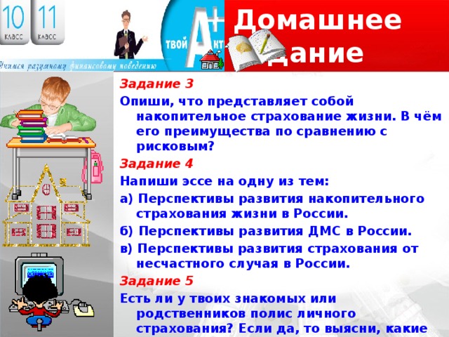 Домашнее задание Задание 3 Опиши, что представляет собой накопительное страхование жизни. В чём его преимущества по сравнению с рисковым? Задание 4 Напиши эссе на одну из тем: а) Перспективы развития накопительного страхования жизни в России. б) Перспективы развития ДМС в России. в) Перспективы развития страхования от несчастного случая в России. Задание 5 Есть ли у твоих знакомых или родственников полис личного страхования? Если да, то выясни, какие преимущества он? 