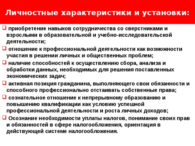 Личностные характеристики и установки: Логотип Название слайда  приобретение навыков сотрудничества со сверстниками и взрослыми в образовательной и учебно-исследовательской деятельности;  отношение к профессиональной деятельности как возможности участия в решении личных и общественных проблем;  наличие способностей к осуществлению сбора, анализа и обработки данных, необходимых для решения поставленных экономических задач;  активная позиция гражданина, выполняющего свои обязанности и способного профессионально отстаивать собственные права;  сознательное отношение к непрерывному образованию и повышению квалификации как условию успешной профессиональной деятельности и роста личных доходов;  Осознание необходимости уплаты налогов, понимание своих прав и обязанностей в сфере налогообложения, ориентация в действующей системе налогообложения. 