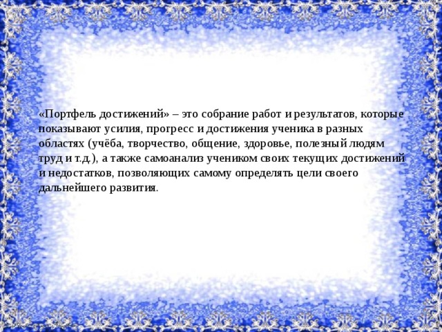 «Портфель достижений» – это собрание работ и результатов, которые показывают усилия, прогресс и достижения ученика в разных областях (учёба, творчество, общение, здоровье, полезный людям труд и т.д.), а также самоанализ учеником своих текущих достижений и недостатков, позволяющих самому определять цели своего дальнейшего развития. 