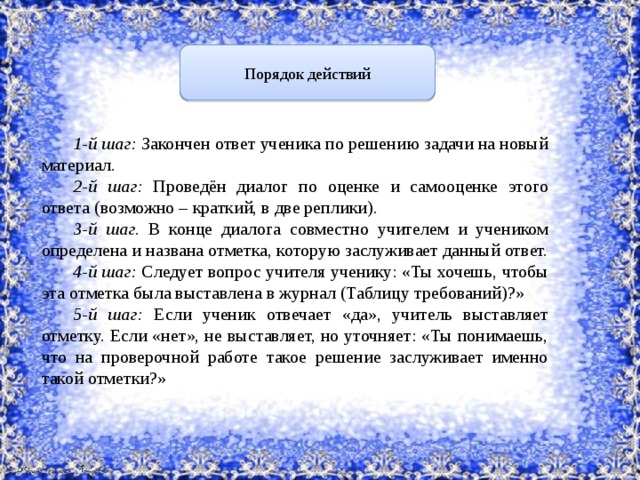 Порядок действий  1-й шаг: Закончен ответ ученика по решению задачи на новый материал. 2-й шаг: Проведён диалог по оценке и самооценке этого ответа (возможно – краткий, в две реплики). 3-й шаг. В конце диалога совместно учителем и учеником определена и названа отметка, которую заслуживает данный ответ. 4-й шаг: Следует вопрос учителя ученику: «Ты хочешь, чтобы эта отметка была выставлена в журнал (Таблицу требований)?» 5-й шаг: Если ученик отвечает «да», учитель выставляет отметку. Если «нет», не выставляет, но уточняет: «Ты понимаешь, что на проверочной работе такое решение заслуживает именно такой отметки?» 