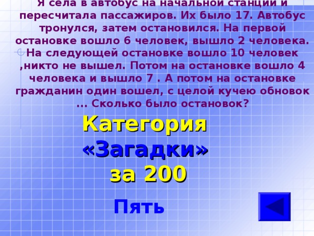Я села в автобус на начальной станции и пересчитала пассажиров. Их было 17. Автобус тронулся, затем остановился. На первой остановке вошло 6 человек, вышло 2 человека. На следующей остановке вошло 10 человек ,никто не вышел. Потом на остановке вошло 4 человека и вышло 7 . А потом на остановке гражданин один вошел, с целой кучею обновок ... Сколько было остановок? Категория  «Загадки» за 200 Пять 