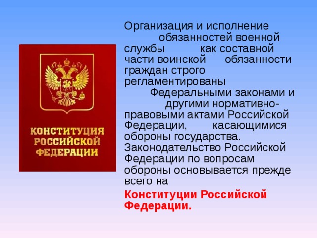 Организация и исполнение обязанностей военной службы как составной части воинской обязанности граждан строго регламентированы Федеральными законами и другими нормативно-правовыми актами Российской Федерации, касающимися обороны государства. Законодательство Российской Федерации по вопросам обороны основывается прежде всего на  Конституции Российской Федерации.  